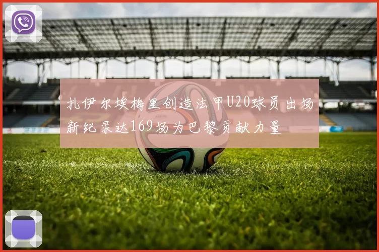扎伊尔埃梅里创造法甲U20球员出场新纪录达169场为巴黎贡献力量
