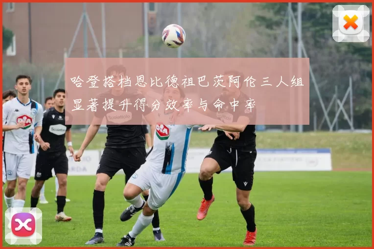 哈登搭档恩比德祖巴茨阿伦三人组显著提升得分效率与命中率