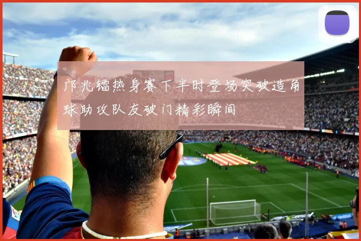 邝兆镭热身赛下半时登场突破造角球助攻队友破门精彩瞬间