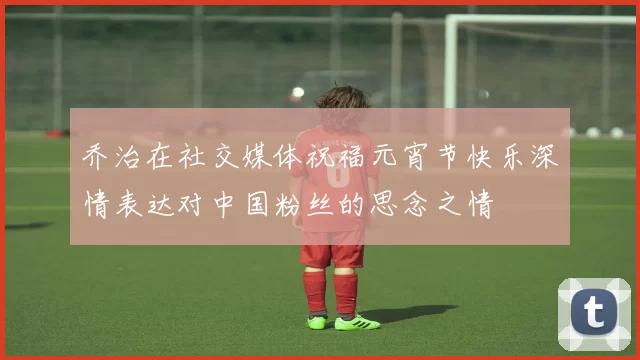 乔治在社交媒体祝福元宵节快乐深情表达对中国粉丝的思念之情