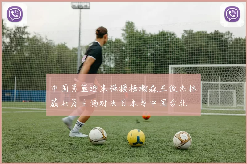 中国男篮迎来强援杨瀚森王俊杰林葳七月主场对决日本与中国台北