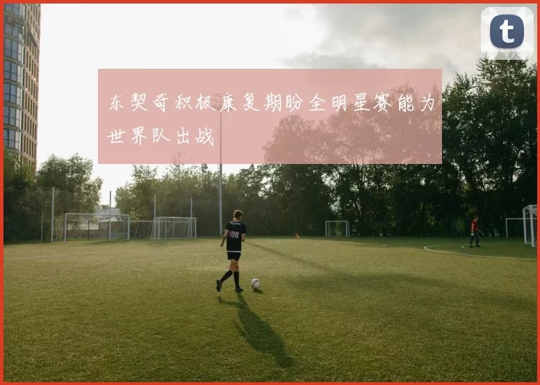 东契奇积极康复期盼全明星赛能为世界队出战