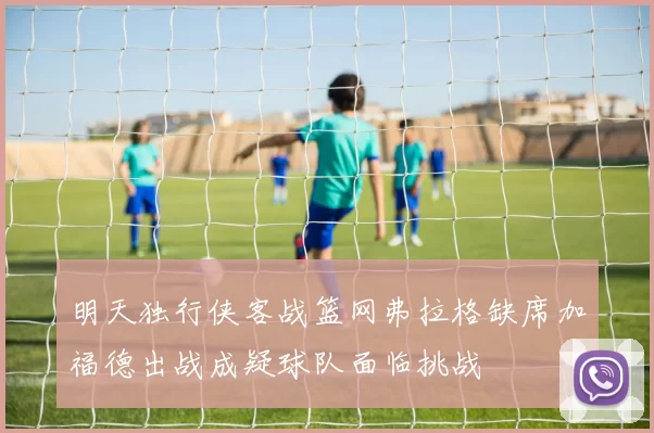 明天独行侠客战篮网弗拉格缺席加福德出战成疑球队面临挑战