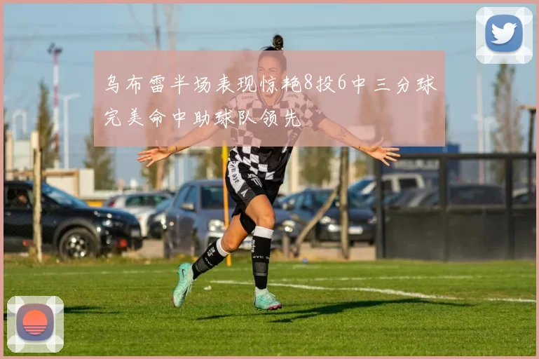乌布雷半场表现惊艳8投6中三分球完美命中助球队领先