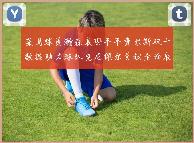 菜鸟球员瀚森表现平平费尔斯双十数据助力球队克尼佩尔贡献全面表现