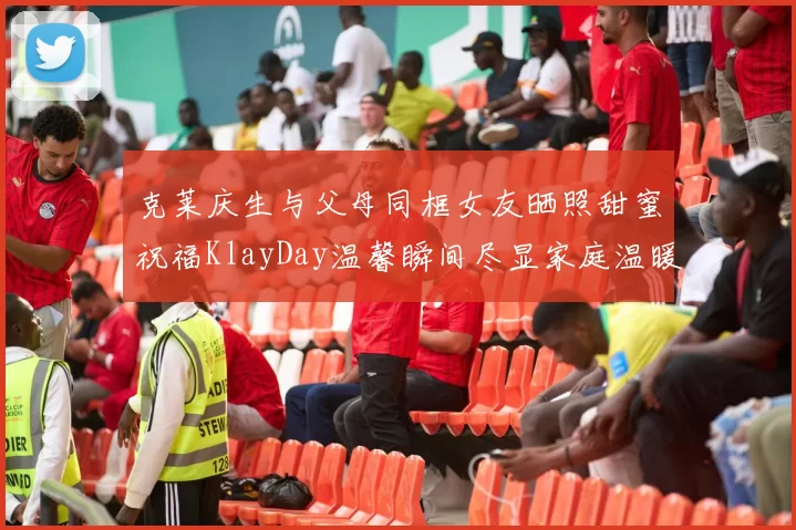 克莱庆生与父母同框女友晒照甜蜜祝福KlayDay温馨瞬间尽显家庭温暖