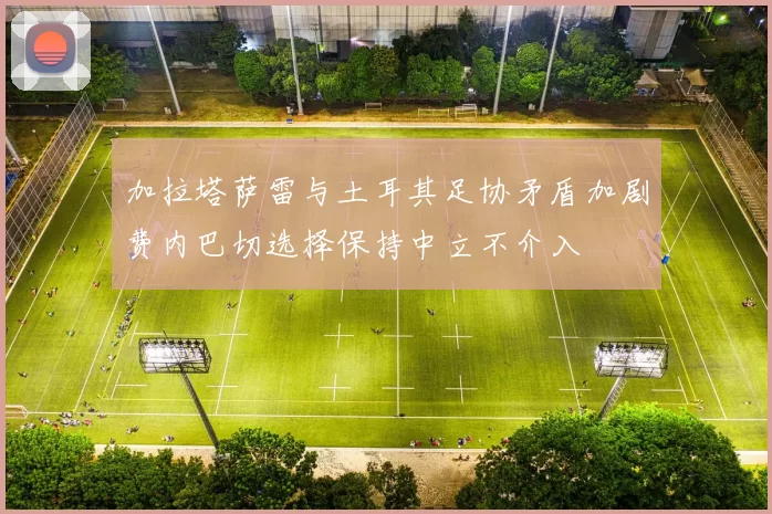 加拉塔萨雷与土耳其足协矛盾加剧费内巴切选择保持中立不介入