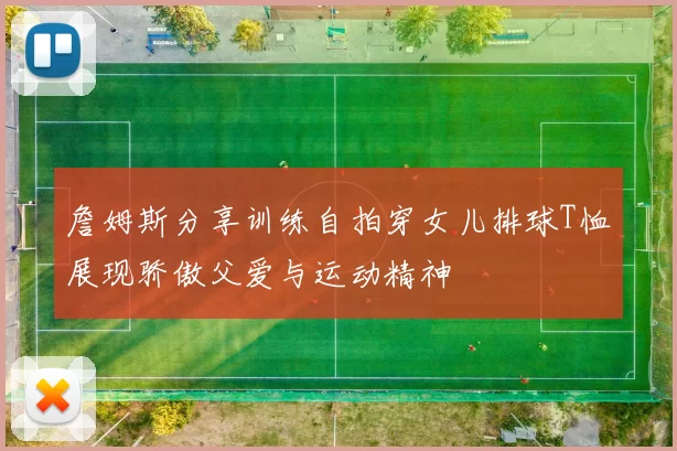 詹姆斯分享训练自拍穿女儿排球T恤展现骄傲父爱与运动精神