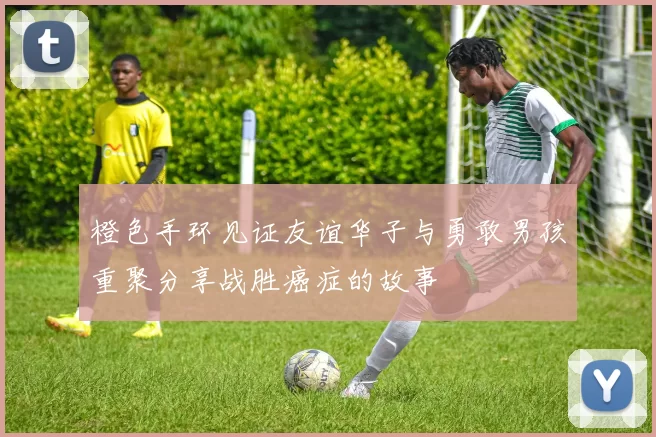橙色手环见证友谊华子与勇敢男孩重聚分享战胜癌症的故事