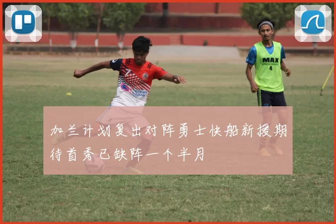 加兰计划复出对阵勇士快船新援期待首秀已缺阵一个半月
