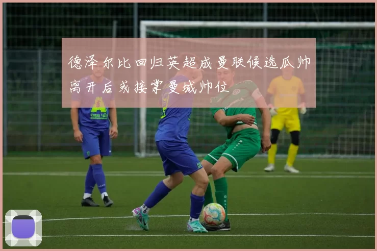 德泽尔比回归英超成曼联候选瓜帅离开后或接掌曼城帅位