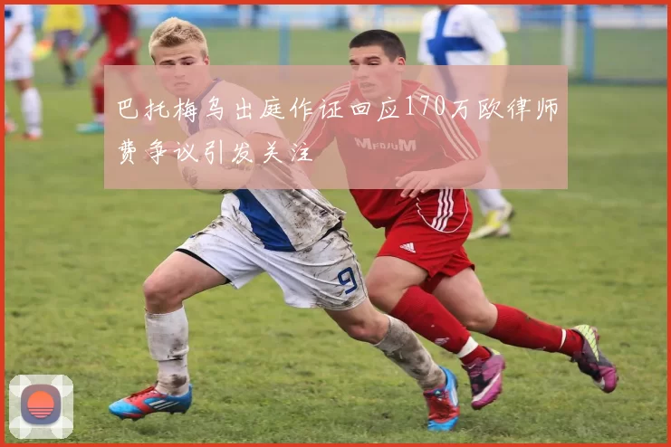 巴托梅乌出庭作证回应170万欧律师费争议引发关注
