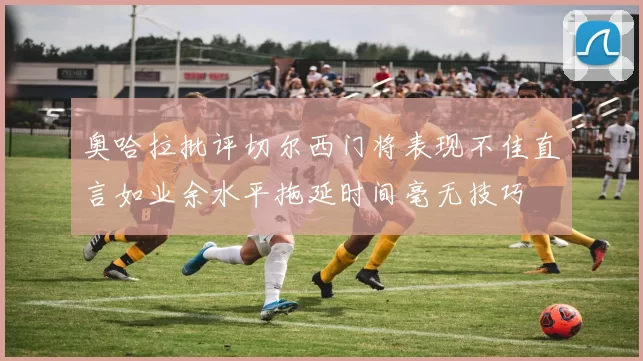 奥哈拉批评切尔西门将表现不佳直言如业余水平拖延时间毫无技巧