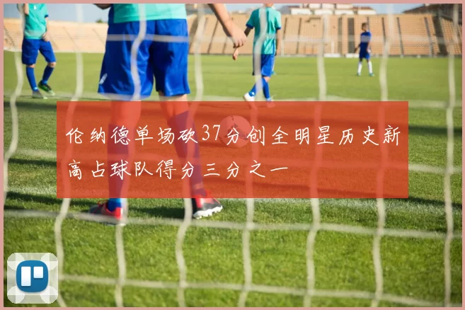 伦纳德单场砍37分创全明星历史新高占球队得分三分之一