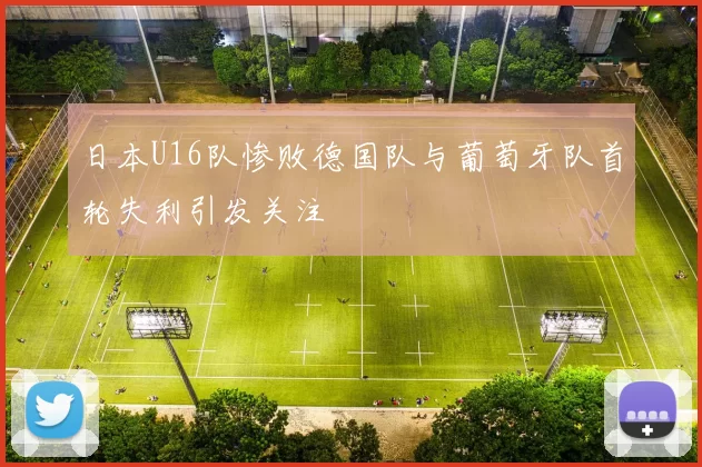日本U16队惨败德国队与葡萄牙队首轮失利引发关注
