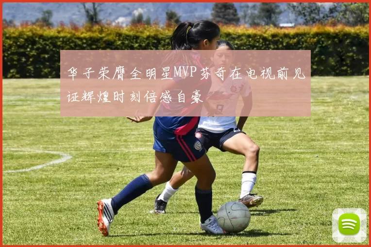 华子荣膺全明星MVP芬奇在电视前见证辉煌时刻倍感自豪