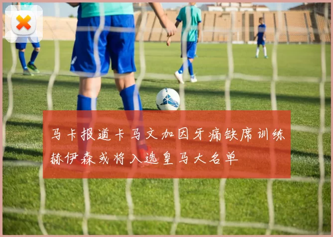 马卡报道卡马文加因牙痛缺席训练赫伊森或将入选皇马大名单