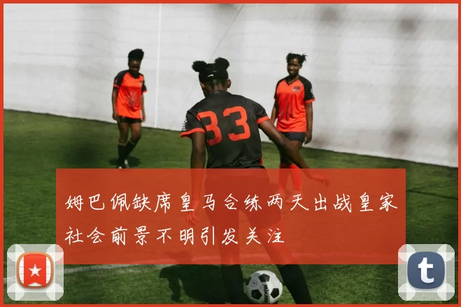 姆巴佩缺席皇马合练两天出战皇家社会前景不明引发关注