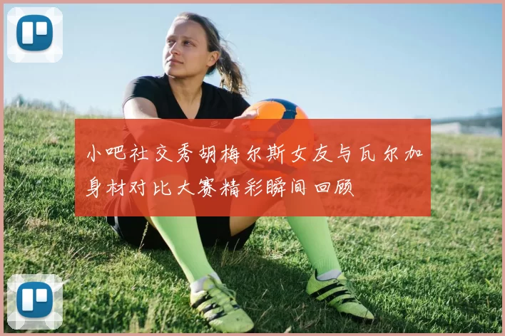 小吧社交秀胡梅尔斯女友与瓦尔加身材对比大赛精彩瞬间回顾