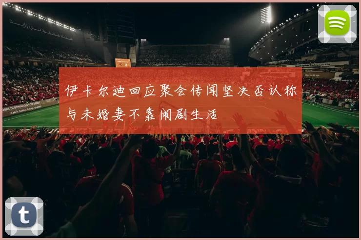 伊卡尔迪回应聚会传闻坚决否认称与未婚妻不靠闹剧生活