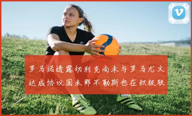 罗马诺透露切利克尚未与罗马尤文达成协议国米那不勒斯也在积极联系