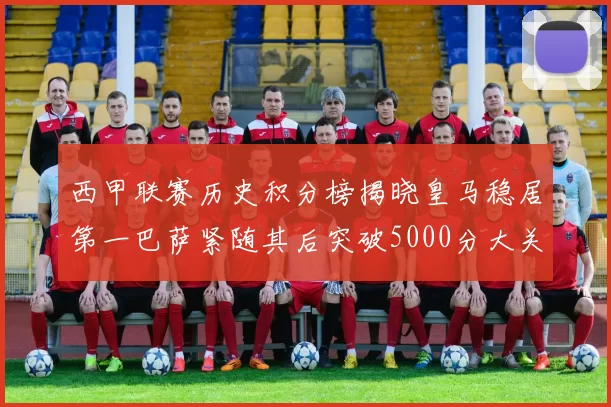 西甲联赛历史积分榜揭晓皇马稳居第一巴萨紧随其后突破5000分大关