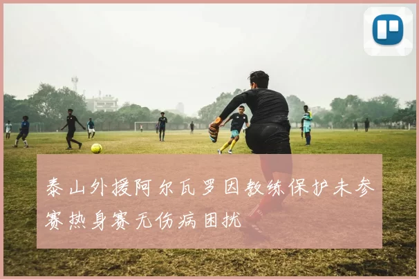 泰山外援阿尔瓦罗因教练保护未参赛热身赛无伤病困扰