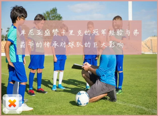 库尼亚盛赞卡里克的冠军经验与弗爵爷的传承对球队的巨大影响